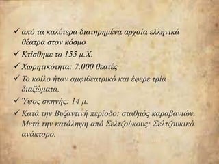  από τα καλύτερα διατηρημένα αρχαία ελληνικά
θέατρα στον κόσμο
 Κτίσθηκε το 155 μ.Χ.
 Χωρητικότητα: 7.000 θεατές
 Το κοίλο ήταν αμφιθεατρικό και έφερε τρία
διαζώματα.
 Ύψος σκηνής: 14 μ.
 Κατά την Βυζαντινή περίοδο: σταθμός καραβανιών.
Μετά την κατάληψη από Σελτζούκους: Σελτζουκικό
ανάκτορο.
 