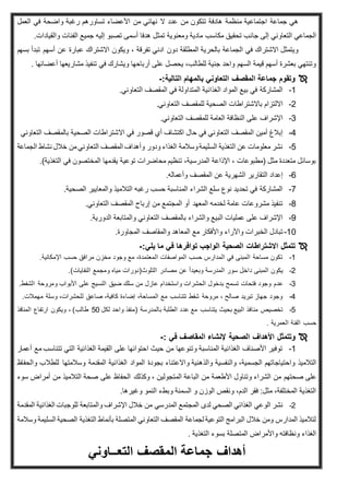 ‫العمل‬ ‫في‬ ‫واضحة‬ ‫رغبة‬ ‫تساورهم‬ ‫األعضاء‬ ‫من‬ ‫نهائي‬ ‫ال‬ ‫عدد‬ ‫من‬ ‫تتكون‬ ‫هادفة‬ ‫منظمة‬ ‫اجتماعية‬ ‫جماعة‬ ‫هي‬
‫مكاسب‬ ‫تحقيق‬ ‫جانب‬ ‫إلى‬ ‫التعاوني‬ ‫الجماعي‬.‫والقيادات‬ ‫الفئات‬ ‫جميع‬ ‫إليه‬ ‫تصبو‬ ‫أسمى‬ ‫هدفا‬ ‫تمثل‬ ‫ومعنوية‬ ‫مادية‬
‫بسهم‬ ‫تبدأ‬ ‫أسهم‬ ‫عن‬ ‫عبارة‬ ‫االشتراك‬ ‫ويكون‬ ، ‫تفرقة‬ ‫ادني‬ ‫دون‬ ‫المطلقة‬ ‫بالحرية‬ ‫الجماعة‬ ‫في‬ ‫االشتراك‬ ‫ويتمثل‬
‫أعضائه‬ ‫مشاريعها‬ ‫تنفيذ‬ ‫في‬ ‫ويشارك‬ ‫أرباحها‬ ‫على‬ ‫يحصل‬ ،‫للطالب‬ ‫جنية‬ ‫واحد‬ ‫السهم‬ ‫قيمة‬ ‫أسهم‬ ‫بعشرة‬ ‫وتنتهي‬‫ا‬.
:‫التالية‬ ‫بالمهام‬ ‫التعاوني‬ ‫المقصف‬ ‫جماعة‬ ‫وتقوم‬-
1-.‫التعاوني‬ ‫المقصف‬ ‫في‬ ‫المتداولة‬ ‫الغذائية‬ ‫المواد‬ ‫بيع‬ ‫في‬ ‫المشاركة‬
2-.‫التعاوني‬ ‫للمقصف‬ ‫الصحية‬ ‫باالشتراطات‬ ‫االلتزام‬
3-.‫التعاوني‬ ‫للمقصف‬ ‫العامة‬ ‫النظافة‬ ‫على‬ ‫اإلشراف‬
4-‫اال‬ ‫في‬ ‫قصور‬ ‫أي‬ ‫اكتشاف‬ ‫حال‬ ‫في‬ ‫التعاوني‬ ‫المقصف‬ ‫أمين‬ ‫إبالغ‬‫التعاوني‬ ‫بالمقصف‬ ‫الصحية‬ ‫شتراطات‬
5-‫الجماعة‬ ‫نشاط‬ ‫خالل‬ ‫من‬‫التعاوني‬ ‫المقصف‬ ‫وأهداف‬ ‫ودور‬ ‫الغذاء‬ ‫وسالمة‬‫السليمة‬ ‫التغذية‬ ‫عن‬ ‫معلومات‬ ‫نشر‬
.)‫التغذية‬ ‫في‬ ‫المختصون‬ ‫يقدمها‬ ‫توعية‬ ‫محاضرات‬ ‫تنظيم‬ ،‫المدرسية‬ ‫اإلذاعة‬ ، ‫(مطبوعات‬ ‫مثل‬ ‫متعددة‬ ‫بوسائل‬
6-‫و‬ ‫المقصف‬ ‫عن‬ ‫الشهرية‬ ‫التقارير‬ ‫إعداد‬.‫أعماله‬
7-.‫الصحية‬ ‫والمعايير‬ ‫التالميذ‬ ‫رغبه‬ ‫حسب‬ ‫المناسبة‬ ‫الشراء‬ ‫سلع‬ ‫نوع‬ ‫تحديد‬ ‫في‬ ‫المشاركة‬
8-.‫التعاوني‬ ‫المقصف‬ ‫إرباح‬ ‫من‬ ‫المجتمع‬ ‫أو‬ ‫المعهد‬ ‫لخدمه‬ ‫عامة‬ ‫مشروعات‬ ‫تنفيذ‬
9-.‫الدورية‬ ‫والمتابعة‬ ‫التعاوني‬ ‫بالمقصف‬ ‫والشراء‬ ‫البيع‬ ‫عمليات‬ ‫على‬ ‫اإلشراف‬
11-‫واألفكار‬ ‫واآلراء‬ ‫الخبرات‬ ‫تبادل‬.‫المجاورة‬ ‫والمقاصف‬ ‫المعاهد‬ ‫مع‬
:‫يلي‬ ‫ما‬ ‫في‬ ‫توافرها‬ ‫الواجب‬ ‫الصحية‬ ‫االشتراطات‬ ‫تتمثل‬-
1-.‫اإلمكانية‬ ‫حسب‬ ‫مرافق‬ ‫مخزن‬ ‫وجود‬ ‫مع‬ ،‫المعتمدة‬ ‫المواصفات‬ ‫حسب‬ ‫المدارس‬ ‫في‬ ‫المبنى‬ ‫مساحة‬ ‫تكون‬
2-.)‫النفايات‬ ‫ومجمع‬ ‫مياه‬ ‫التلوث(دورات‬ ‫مصادر‬ ‫عن‬ ً‫ا‬‫وبعيد‬ ‫المدرسة‬ ‫سور‬ ‫داخل‬ ‫المبنى‬ ‫يكون‬
3-‫عدم‬.‫الشفط‬ ‫ومروحة‬ ‫األبواب‬ ‫على‬ ‫النسيج‬ ‫ضيق‬ ‫سلك‬ ‫من‬ ‫عازل‬ ‫واستخدام‬ ‫الحشرات‬ ‫بدخول‬ ‫تسمح‬ ‫فتحات‬ ‫وجود‬
4-.‫مهمالت‬ ‫وسلة‬ ،‫للحشرات‬ ‫صاعق‬ ،‫كافية‬ ‫إضاءة‬ ،‫المساحة‬ ‫مع‬ ‫تتناسب‬ ‫شفط‬ ‫مروحة‬ ، ‫صالح‬ ‫تبريد‬ ‫جهاز‬ ‫وجود‬
5-‫لكل‬ ‫واحد‬ ‫(منفذ‬ ‫بالمدرسة‬ ‫الطلبة‬ ‫عدد‬ ‫مع‬ ‫يتناسب‬ ‫بحيث‬ ‫البيع‬ ‫منافذ‬ ‫تخصيص‬51‫طالب‬‫المنافذ‬ ‫ارتفاع‬ ‫ويكون‬ ، )
‫العمرية‬ ‫الفئة‬ ‫حسب‬.
‫وتتمثل‬‫الصحية‬ ‫األهداف‬‫المقاصف‬ ‫إلنشاء‬‫في‬:-
1-‫أعمار‬ ‫مع‬ ‫تتناسب‬ ‫التي‬ ‫الغذائية‬ ‫القيمة‬ ‫على‬ ‫احتوائها‬ ‫حيث‬ ‫من‬ ‫وتنوعها‬ ‫المناسبة‬ ‫الغذائية‬ ‫األصناف‬ ‫توفير‬
‫واحتياج‬ ‫التالميذ‬‫و‬ ‫والذهنية‬ ‫والنفسية‬ ،‫الجسمية‬ ‫اتهم‬‫المواد‬ ‫بجودة‬ ‫االعتناء‬‫وسالمته‬ ‫المقدمة‬ ‫الغذائية‬‫ا‬‫وا‬ ‫للطالب‬‫لحفاظ‬
‫صحتهم‬ ‫على‬‫المتجولين‬ ‫الباعة‬ ‫من‬ ‫األطعمة‬ ‫وتناول‬ ‫الشراء‬ ‫من‬‫وكذلك‬ ،‫سوء‬ ‫أمراض‬ ‫من‬ ‫التالميذ‬ ‫صحة‬ ‫على‬ ‫الحفاظ‬
.‫وغيرها‬ ‫النمو‬ ‫وبطء‬ ‫السمنة‬ ‫و‬ ‫الوزن‬ ‫ونقص‬ ،‫الدم‬ ‫فقر‬ :‫مثل‬ ،‫المختلفة‬ ‫التغذية‬
2-‫المدرسي‬ ‫المجتمع‬ ‫لدى‬ ‫الصحي‬ ‫الغذائي‬ ‫الوعي‬ ‫نشر‬‫المقدمة‬ ‫الغذائية‬ ‫للوجبات‬ ‫والمتابعة‬ ‫اإلشراف‬ ‫خالل‬ ‫من‬
‫وسالمة‬ ‫السليمة‬ ‫الصحية‬ ‫التغذية‬ ‫بأنماط‬ ‫المتصلة‬ ‫التعاوني‬ ‫المقصف‬ ‫لجماعة‬ ‫التوعية‬ ‫البرامج‬ ‫خالل‬ ‫ومن‬ ‫المدارس‬ ‫لتالميذ‬
‫التغذية‬ ‫بسوء‬ ‫المتصلة‬ ‫واألمراض‬ ‫ونظافته‬ ‫الغذاء‬.
‫التعــاوني‬ ‫المقصف‬ ‫جماعة‬ ‫أهداف‬
 