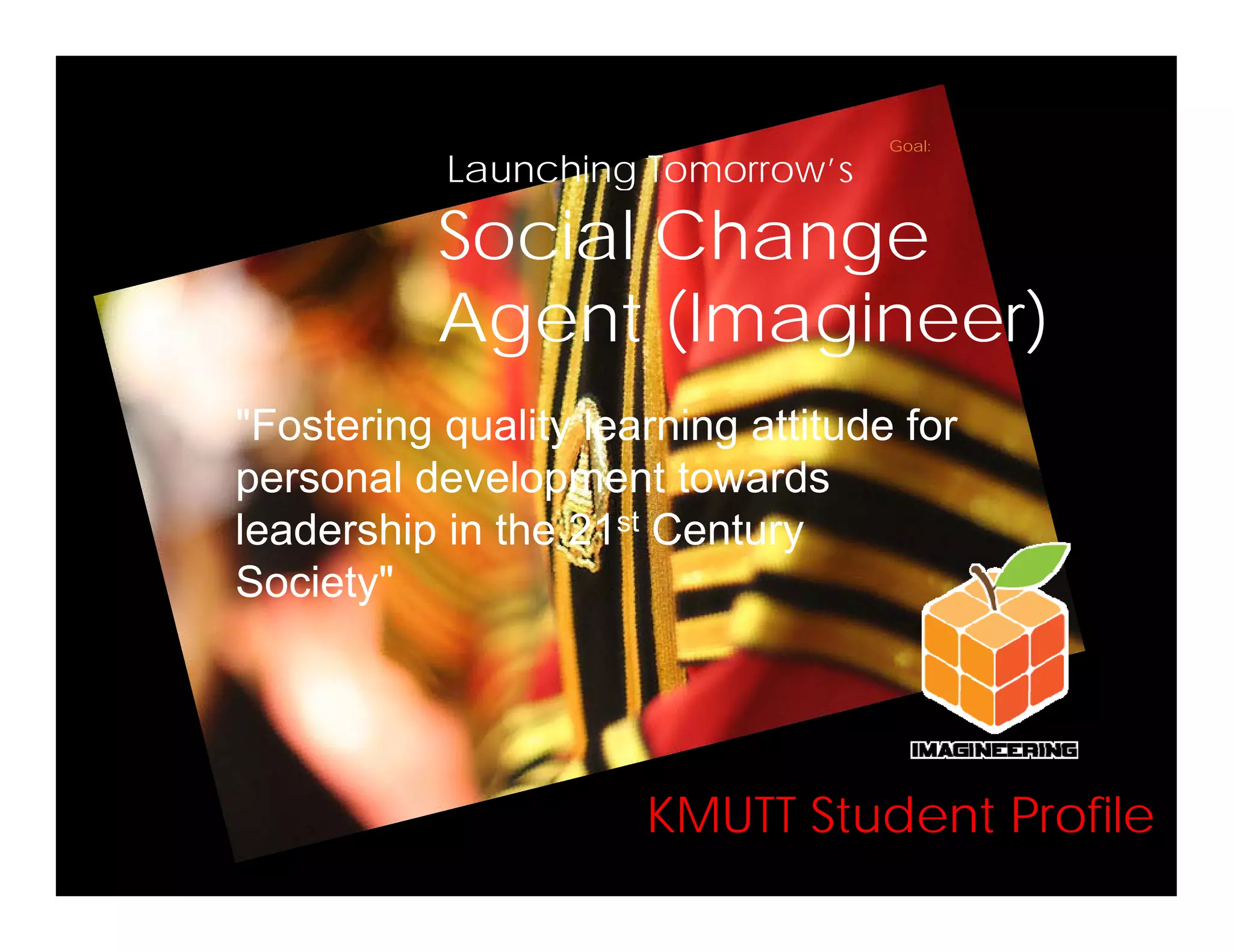 Goal:Goal:
Launching Tomorrow’sLaunching Tomorrow s
Social Change
A t (I i )Agent (Imagineer)
"F t i lit l i ttit d f"Fostering quality learning attitude for
personal development towards
leadership in the 21st Centuryleadership in the 21 Century
Society"
KMUTT Student ProfileKMUTT Student Profile
 