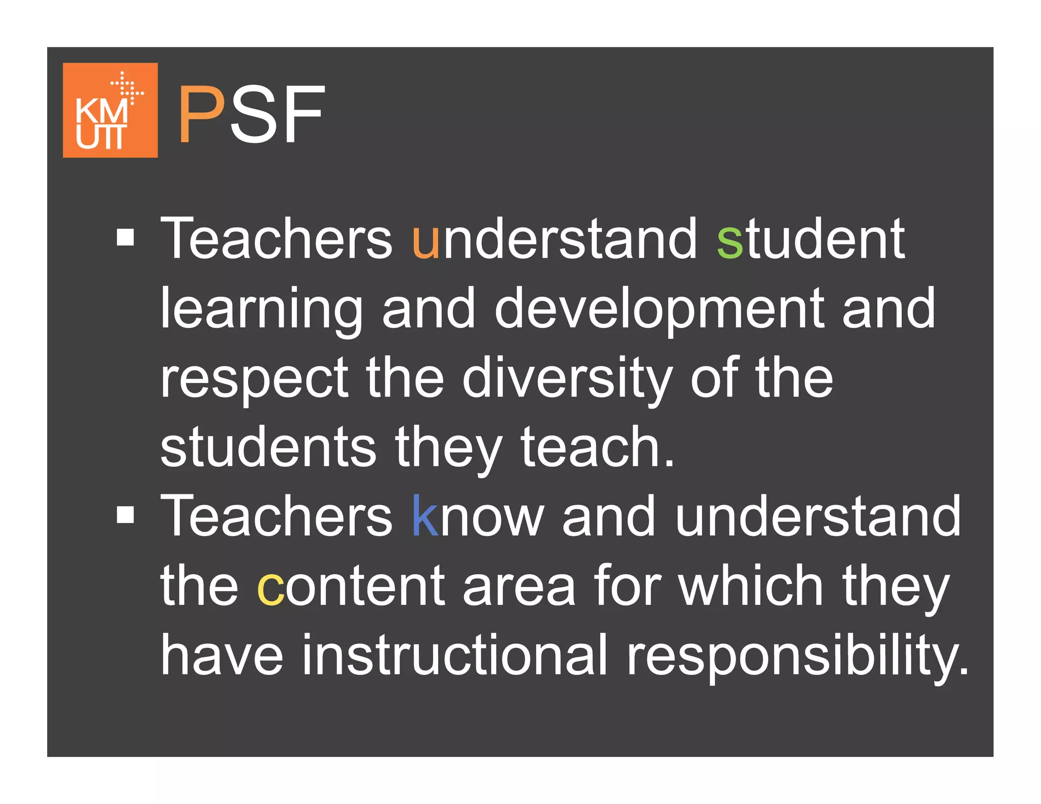 PSF
Teachers understand studentTeachers understand student
learning and development and
respect the diversity of the
students they teachstudents they teach.
Teachers know and understand
the content area for which they
have instructional responsibilityhave instructional responsibility.
 