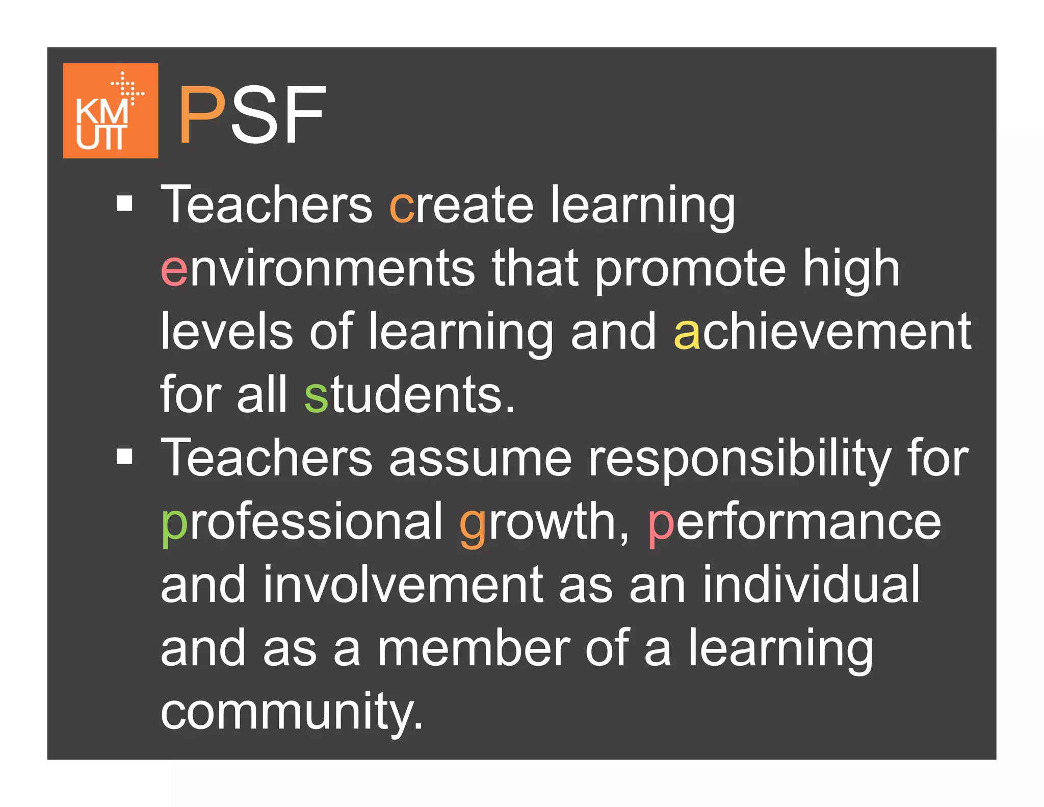 PSF
Teachers create learning
i t th t t hi henvironments that promote high
levels of learning and achievementg
for all students.
Teachers assume responsibility forTeachers assume responsibility for
professional growth, performance
and involvement as an individual
and as a member of a learningand as a member of a learning
community.
 