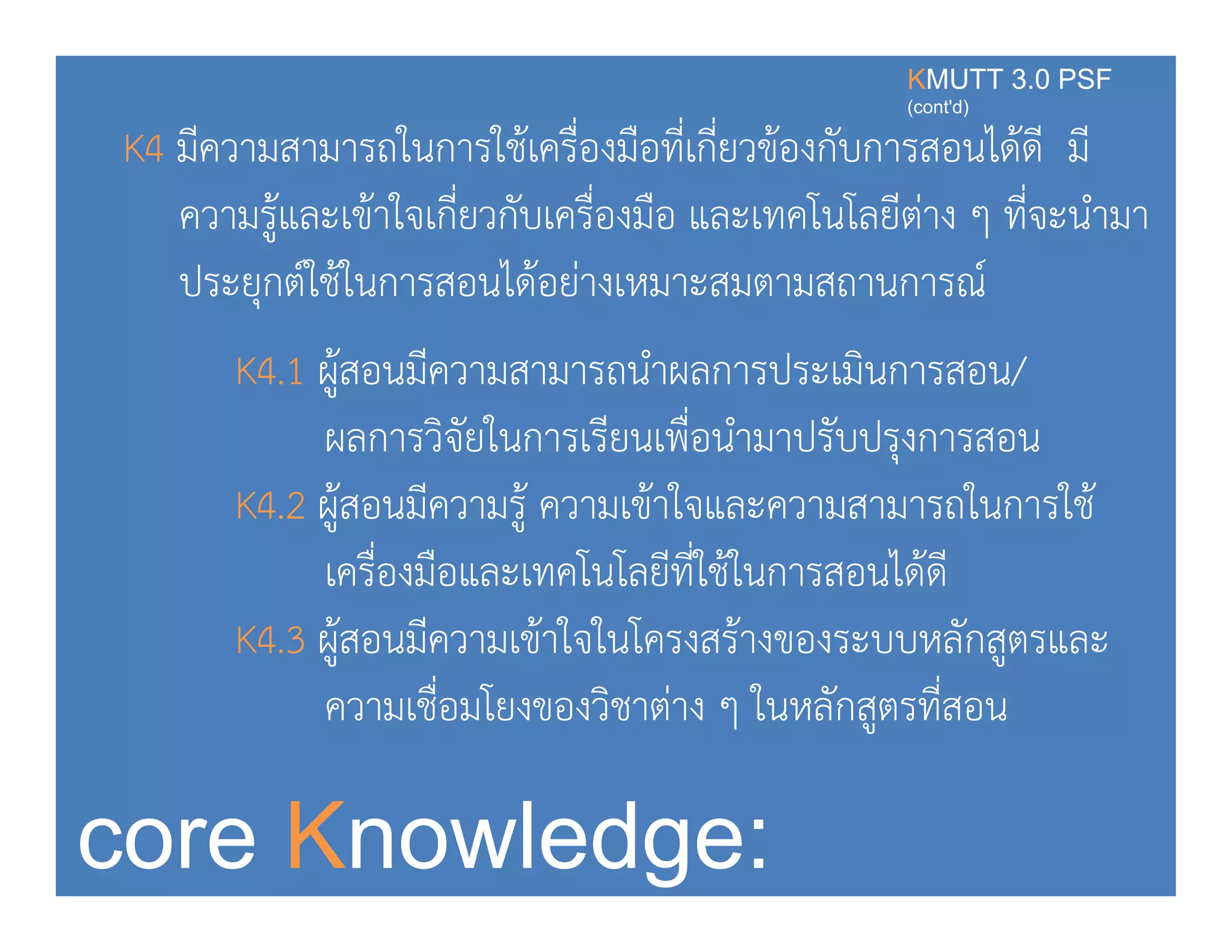 K4 มีความสามารถในการใช้เครื่องมือที่เกี่ยวข้องกับการสอนได้ดี มี
KMUTT 3.0 PSF
(cont'd)
ความรู้และเข้าใจเกี่ยวกับเครื่องมือ และเทคโนโลยีต่าง ๆ ที่จะนํามา
ประยกต์ใช้ในการสอนได้อย่างเหมาะสมตามสถานการณ์ปร ยุกตใชในการสอนไดอยางเหมา สมตามสถานการณ
K4.1 ผู้สอนมีความสามารถนําผลการประเมินการสอน/
ใ ี ื่ผลการวิจัยในการเรียนเพือนํามาปรับปรุงการสอน
K4.2 ผู้สอนมีความรู้ ความเข้าใจและความสามารถในการใช้
เครื่องมือและเทคโนโลยีที่ใช้ในการสอนได้ดี
K4.3 ผู้สอนมีความเข้าใจในโครงสร้างของระบบหลักสูตรและู ู
ความเชื่อมโยงของวิชาต่าง ๆ ในหลักสูตรที่สอน
core Knowledge:
 