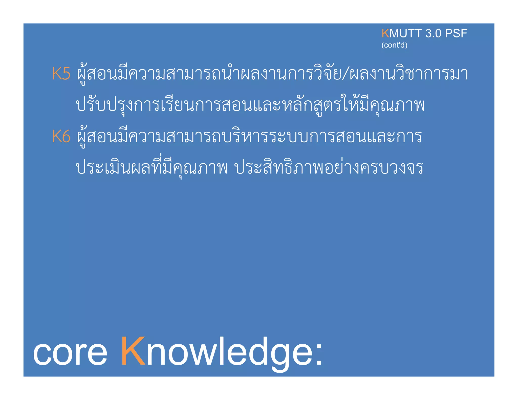 K5 ผ้สอนมีความสามารถนําผลงานการวิจัย/ผลงานวิชาการมา
KMUTT 3.0 PSF
(cont'd)
K5 ผูสอนมความสามารถนาผลงานการวจย/ผลงานวชาการมา
ปรับปรุงการเรียนการสอนและหลักสูตรให้มีคุณภาพ
K6 ผู้สอนมีความสามารถบริหารระบบการสอนและการ
ประเมินผลที่มีคณภาพ ประสิทธิภาพอย่างครบวงจรุ
core Knowledge:
 