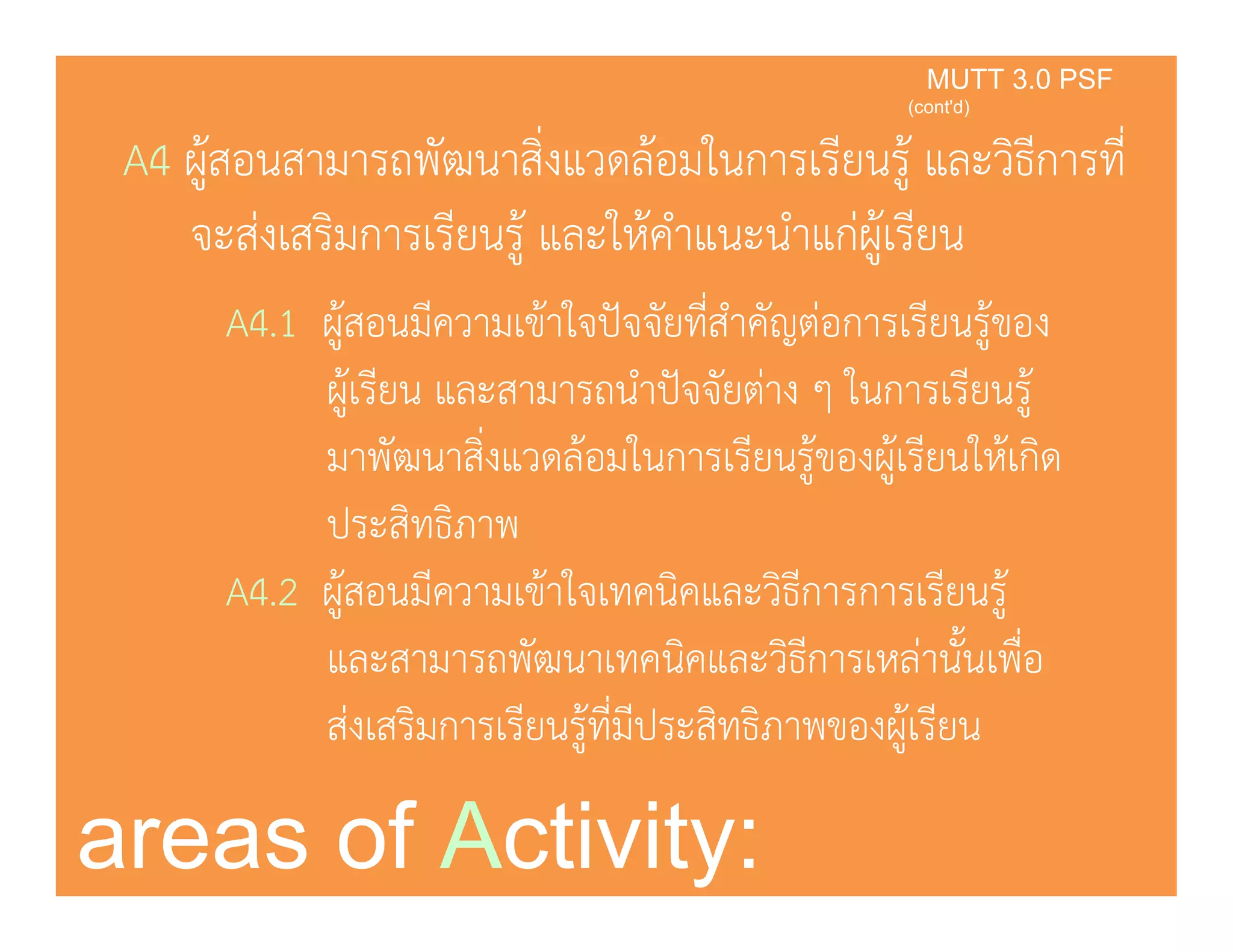 A4 ผ้สอนสามารถพัฒนาสิ่งแวดล้อมในการเรียนร้ และวิธีการที่
KMUTT 3.0 PSF
(cont'd)
ู ู
จะส่งเสริมการเรียนรู้ และให้คําแนะนําแก่ผู้เรียน
่A4.1 ผู้สอนมีความเข้าใจปัจจัยที่สําคัญต่อการเรียนรู้ของ
ผู้เรียน และสามารถนําปัจจัยต่าง ๆ ในการเรียนรูู้ ู
มาพัฒนาสิ่งแวดล้อมในการเรียนรู้ของผู้เรียนให้เกิด
ประสิทธิภาพประสทธภาพ
A4.2 ผู้สอนมีความเข้าใจเทคนิคและวิธีการการเรียนรู้
และสามารถพัฒนาเทคนิคและวิธีการเหล่านั้นเพื่อและสามารถพฒนาเทคนคและวธการเหลานนเพอ
ส่งเสริมการเรียนรู้ที่มีประสิทธิภาพของผู้เรียน
areas of Activity:
 
