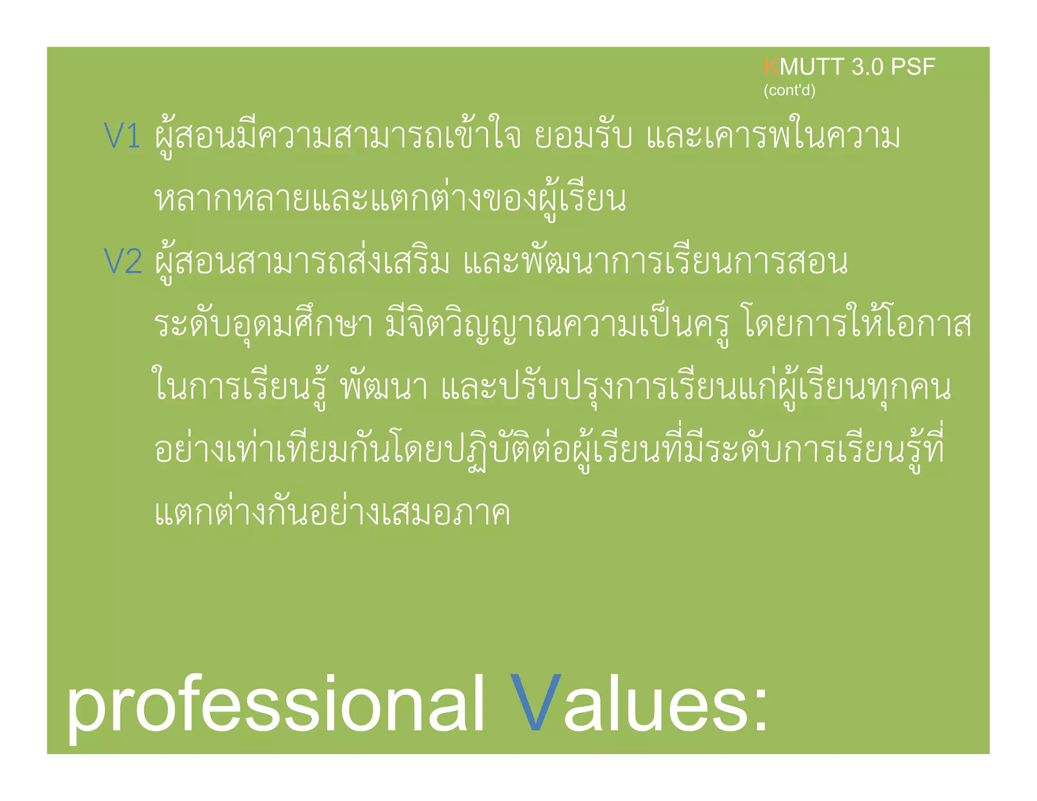 V1 ผ้สอนมีความสามารถเข้าใจ ยอมรับ และเคารพในความ
KMUTT 3.0 PSF
(cont'd)
ู
หลากหลายและแตกต่างของผู้เรียน
V2 ้ ่ ิ ั ีV2 ผูสอนสามารถสงเสริม และพฒนาการเรียนการสอน
ระดับอุดมศึกษา มีจิตวิญญาณความเป็นครู โดยการให้โอกาส
ในการเรียนรู้ พัฒนา และปรับปรุงการเรียนแก่ผู้เรียนทุกคน
อย่างเท่าเทียมกันโดยปฏิบัติต่อผ้เรียนที่มีระดับการเรียนร้ที่อยางเทาเทยมกนโดยปฏบตตอผูเรยนทมระดบการเรยนรูท
แตกต่างกันอย่างเสมอภาค
professional Values:
 