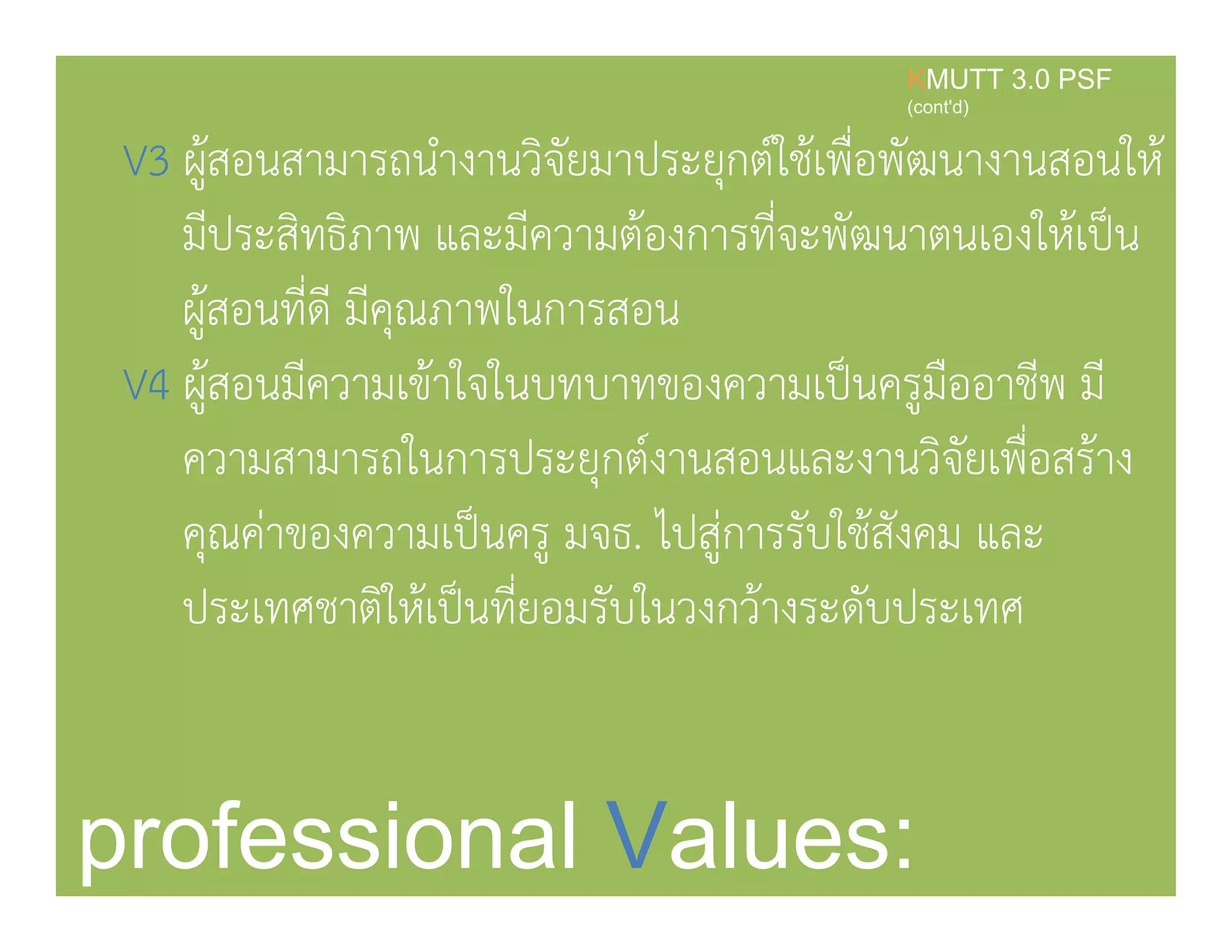 V3 ผ้สอนสามารถนํางานวิจัยมาประยกต์ใช้เพื่อพัฒนางานสอนให้
KMUTT 3.0 PSF
(cont'd)
3 ู ุ
มีประสิทธิภาพ และมีความต้องการที่จะพัฒนาตนเองให้เป็น
้ ี่ ี ี ใผูสอนทีดี มีคุณภาพในการสอน
V4 ผู้สอนมีความเข้าใจในบทบาทของความเป็นครูมืออาชีพ มี
ความสามารถในการประยุกต์งานสอนและงานวิจัยเพื่อสร้าง
คณค่าของความเป็นคร มจธ ไปส่การรับใช้สังคม และคุณคาของความเปนครู มจธ. ไปสูการรบใชสงคม และ
ประเทศชาติให้เป็นที่ยอมรับในวงกว้างระดับประเทศ
professional Values:
 