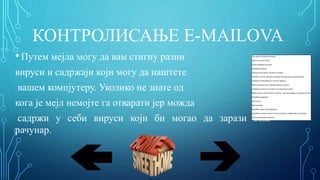 КОНТРОЛИСАЊЕ E-MAILOVA
•Путем мејла могу да вам стигну разни
вируси и садржаји који могу да наштете
вашем компјутеру. Уколико не знате од
кога је мејл немојте га отварати јер можда
садржи у себи вируси који би могао да зарази ваш
рачунар.
-Три корака до безбедног рачунара:
Заштитни зид или Firewall
Редовно ажурирање рачунара
Антивирусни софтвер
-Неколико савета како се заштитити од вируса:
Употребом легалног софтвера и антивирус програма који се редовно ажурира
Скенирањем USB уређаја који могу бити заражени
Након инсталације новог софтвера скенирати хард диск
Скенирањем датотека са интернета и из електронских порука
Вођење рачуна о сајтовима који се посећују и опрез при отварању електронских порука
Коришћњем енкрипције
Заштитни зид
Виртуелизација
Коришћење доброг веб претраживача
Коришћење лозинки за приступ битним датотекама и забрана приступа подацима
Дуал бут рачунар (или multi boot).
 