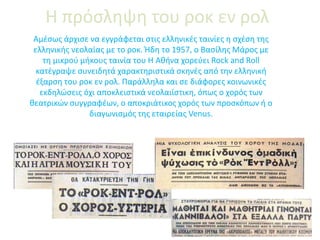 Η πρόσληψη του ροκ εν ρολ
Αμέσως άρχισε να εγγράφεται στις ελληνικές ταινίες η σχέση της
ελληνικής νεολαίας με το ροκ. Ήδη το 1957, ο Βασίλης Μάρος με
τη μικρού μήκους ταινία του Η Αθήνα χορεύει Rock and Roll
κατέγραψε συνειδητά χαρακτηριστικά σκηνές από την ελληνική
έξαρση του ροκ εν ρολ. Παράλληλα και σε διάφορες κοινωνικές
εκδηλώσεις όχι αποκλειστικά νεολαιίστικη, όπως ο χορός των
θεατρικών συγγραφέων, ο αποκριάτικος χορός των προσκόπων ή ο
διαγωνισμός της εταιρείας Venus.
 