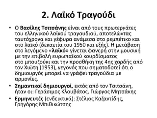 2. Λαϊκό Τραγούδι
• Ο Βασίλης Τσιτσάνης είναι από τους πρωτεργάτες
του ελληνικού λαϊκού τραγουδιού, αποτελώντας
ταυτόχρονα και γέφυρα ανάμεσα στο ρεμπέτικο και
στο λαϊκό (δεκαετία του 1950 και εξής). Η μετάβαση
στο λεγόμενο «λαϊκό» γίνεται φανερή στην μουσική
με την επιβολή ευρωπαϊκού κουρδίσματος
στο μπουζούκι και την προσθήκη της 4ης χορδής από
τον Χιώτη (1953), γεγονός που σηματοδοτεί ότι ο
δημιουργός μπορεί να γράφει τραγούδια με
αρμονίες.
• Σημαντικοί δημιουργοί, εκτός από τον Τσιτσάνη,
ήταν οι: Γεράσιμος Κλουβάτος, Γιώργος Μητσάκης
• Ερμηνευτές (ενδεικτικά): Στέλιος Καζαντίδης,
Γρηγόρης Μπιθικώτσης
 