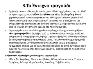 3.Το Έντεχνο τραγούδι
• Εμφανίζεται στα τέλη της δεκαετίας του 1950 - αρχές δεκαετίας του 1960
με πρωτεργάτες τους: Μάνο Χατζιδάκι και Μίκη Θεοδωράκη. Κοινό
χαρακτηριστικό των πρωτεργατών του «έντεχνου-λαϊκού» τραγουδιού
ήταν εκπαίδευσή τους στην κλασσική μουσική και η αναζήτηση της
ελληνικότητας. Επινοώντας το έντεχνο τραγούδι μετέφεραν και ορισμένα
από τα ιδεώδη της Εθνικής Σχολής στο λαϊκό τραγούδι.
• Δημιουργείται μια παράδοση μελοποιημένης ποίησης που ονομάζεται
«Έντεχνο τραγούδι». Διαφέρει από το λαϊκό κυρίως στο στίχο, αλλά και
στη μουσική (ενορχήστρωση, ύφος). Ο χαρακτήρας του είναι περισσότερο
δυτικός όσον αφορά στα συνθετικά μέσα. Το ελληνικό Έντεχνο τραγούδι
αποκτά γρήγορα μεγάλη απήχηση στις πλατιές μάζες, φαινόμενο
πραγματικά σπάνιο για τα ευρωπαϊκά δεδομένα. Σε αυτό συνέβαλε και ο
ενεργός πολιτικός ρόλος του συγκεκριμένου είδους κατά τη περίοδο της
δικτατορίας.
Ενδεικτικοί καλλιτέχνες το έντεχνου τραγουδιού:
• Μίκης Θεοδωράκης, Μάνος Χατζιδάκις ,Θάνος Μικρούτσικος, Σταύρος
Ξαρχάκος, Γιάννης Μαρκόπουλος, Διονύσης Σαββόπουλος
 