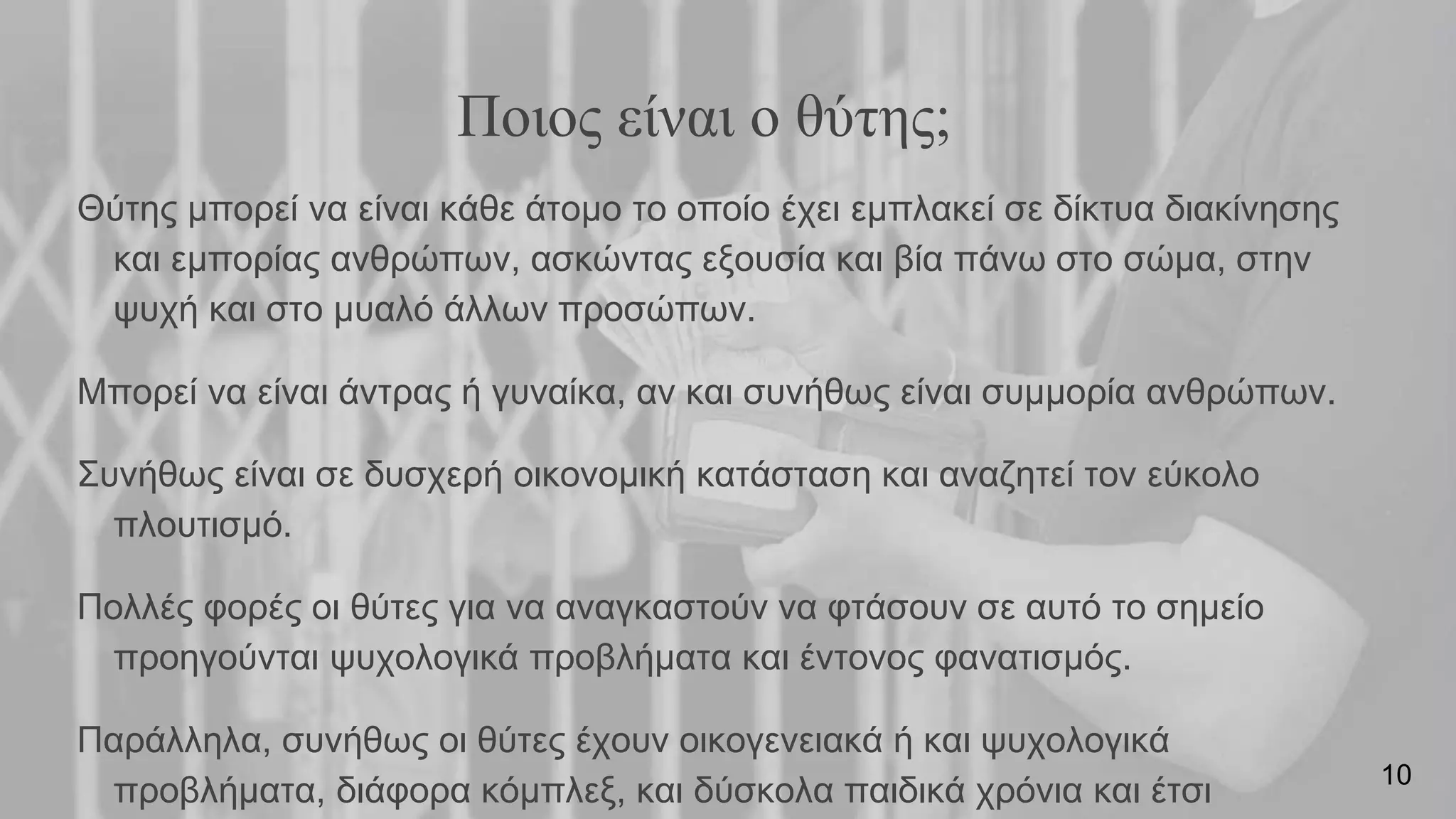 Ποιος είναι ο θύτης;
Θύτης μπορεί να είναι κάθε άτομο το οποίο έχει εμπλακεί σε δίκτυα διακίνησης
και εμπορίας ανθρώπων, ασκώντας εξουσία και βία πάνω στο σώμα, στην
ψυχή και στο μυαλό άλλων προσώπων.
Μπορεί να είναι άντρας ή γυναίκα, αν και συνήθως είναι συμμορία ανθρώπων.
Συνήθως είναι σε δυσχερή οικονομική κατάσταση και αναζητεί τον εύκολο
πλουτισμό.
Πολλές φορές οι θύτες για να αναγκαστούν να φτάσουν σε αυτό το σημείο
προηγούνται ψυχολογικά προβλήματα και έντονος φανατισμός.
Παράλληλα, συνήθως οι θύτες έχουν οικογενειακά ή και ψυχολογικά
προβλήματα, διάφορα κόμπλεξ, και δύσκολα παιδικά χρόνια και έτσι 10
 