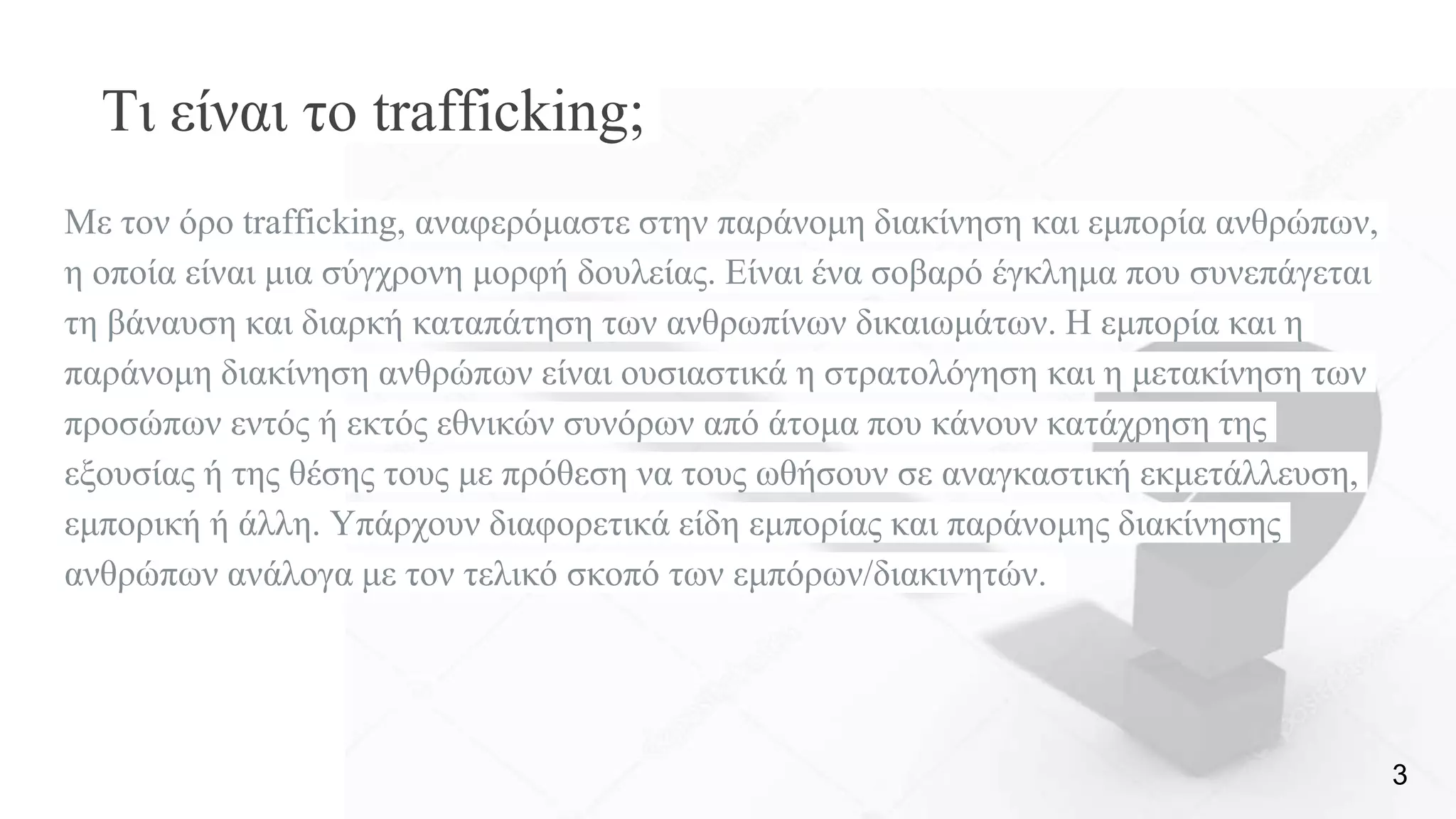 Τι είναι το trafficking;
Με τον όρο trafficking, αναφερόμαστε στην παράνομη διακίνηση και εμπορία ανθρώπων,
η οποία είναι μια σύγχρονη μορφή δουλείας. Είναι ένα σοβαρό έγκλημα που συνεπάγεται
τη βάναυση και διαρκή καταπάτηση των ανθρωπίνων δικαιωμάτων. Η εμπορία και η
παράνομη διακίνηση ανθρώπων είναι ουσιαστικά η στρατολόγηση και η μετακίνηση των
προσώπων εντός ή εκτός εθνικών συνόρων από άτομα που κάνουν κατάχρηση της
εξουσίας ή της θέσης τους με πρόθεση να τους ωθήσουν σε αναγκαστική εκμετάλλευση,
εμπορική ή άλλη. Υπάρχουν διαφορετικά είδη εμπορίας και παράνομης διακίνησης
ανθρώπων ανάλογα με τον τελικό σκοπό των εμπόρων/διακινητών.
3
 