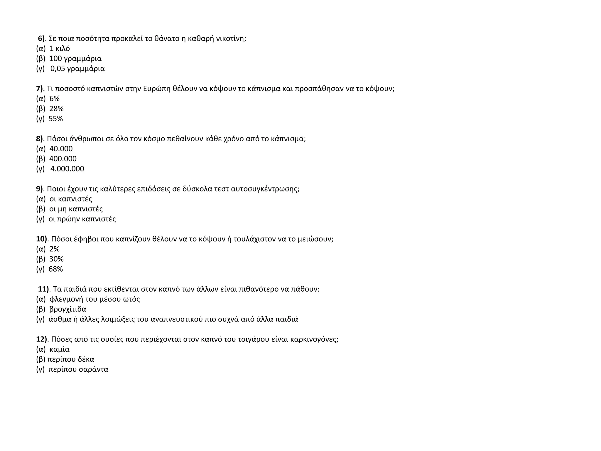 6). Σε ποια ποσότητα προκαλεί το θάνατο η καθαρή νικοτίνη;
(α) 1 κιλό
(β) 100 γραμμάρια
(γ) 0,05 γραμμάρια
7). Τι ποσοστό καπνιστών στην Ευρώπη θέλουν να κόψουν το κάπνισμα και προσπάθησαν να το κόψουν;
(α) 6%
(β) 28%
(γ) 55%
8). Πόσοι άνθρωποι σε όλο τον κόσμο πεθαίνουν κάθε χρόνο από το κάπνισμα;
(α) 40.000
(β) 400.000
(γ) 4.000.000
9). Ποιοι έχουν τις καλύτερες επιδόσεις σε δύσκολα τεστ αυτοσυγκέντρωσης;
(α) οι καπνιστές
(β) οι μη καπνιστές
(γ) οι πρώην καπνιστές
10). Πόσοι έφηβοι που καπνίζουν θέλουν να το κόψουν ή τουλάχιστον να το μειώσουν;
(α) 2%
(β) 30%
(γ) 68%
11). Τα παιδιά που εκτίθενται στον καπνό των άλλων είναι πιθανότερο να πάθουν:
(α) φλεγμονή του μέσου ωτός
(β) βρογχίτιδα
(γ) άσθμα ή άλλες λοιμώξεις του αναπνευστικού πιο συχνά από άλλα παιδιά
12). Πόσες από τις ουσίες που περιέχονται στον καπνό του τσιγάρου είναι καρκινογόνες;
(α) καμία
(β) περίπου δέκα
(γ) περίπου σαράντα
 