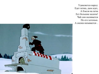 Удивляется народ:
Едет печка, дым идет,
А Емеля на печи
Ест большие калачи!
Чай сам наливается
По его хотенью.
А сказка называется …
 