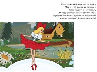 Девочка спит и пока что не знает,
Что в этой сказке ее ожидает.
Жаба под утро ее украдет,
В нору упрячет бессовестный крот.
Впрочем, довольно. Нужна ли подсказка?
Кто эта девочка? Что же за сказка?
 
