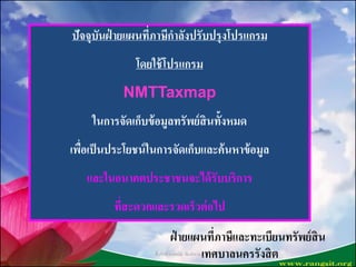 ปัจจุบันฝ่ ายแผนที่ภาษีกาลังปรับปรุงโปรแกรม
โดยใช้โปรแกรม
NMTTaxmap
ในการจัดเก็บข้อมูลทรัพย์สินทั้งหมด
เพื่อเป็นประโยชน์ในการจัดเก็บและค้นหาข้อมูล
และในอนาคตประชาชนจะได้รับบริการ
ที่สะดวกและรวดเร็วต่อไป
ฝ่ ายแผนที่ภาษีและทะเบียนทรัพย์สิน
เทศบาลนครรังสิตชื่นจิตต์ วงษ์พนัส พิมพ์/ทาน
 