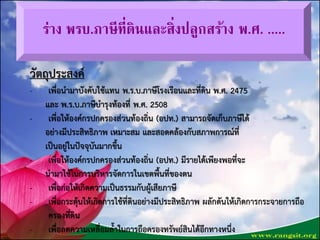 ร่าง พรบ.ภาษีที่ดินและสิ่งปลูกสร้าง พ.ศ. .....
วัตถุประสงค์
- เพื่อนำมำบังคับใช้แทน พ.ร.บ.ภำษีโรงเรือนและที่ดิน พ.ศ. 2475
และ พ.ร.บ.ภำษีบำรุงท้องที่ พ.ศ. 2508
- เพื่อให้องค์กรปกครองส่วนท้องถิ่น (อปท.) สำมำรถจัดเก็บภำษีได้
อย่ำงมีประสิทธิภำพ เหมำะสม และสอดคล้องกับสภำพกำรณ์ที่
เป็นอยู่ในปัจจุบันมำกขึ้น
- เพื่อให้องค์กรปกครองส่วนท้องถิ่น (อปท.) มีรำยได้เพียงพอที่จะ
นำมำใช้ในกำรบริหำรจัดกำรในเขตพื้นที่ของตน
- เพื่อก่อให้เกิดควำมเป็นธรรมกับผู้เสียภำษี
- เพื่อกระตุ้นให้เกิดกำรใช้ที่ดินอย่ำงมีประสิทธิภำพ ผลักดันให้เกิดกำรกระจำยกำรถือ
ครองที่ดิน
- เพื่อลดควำมเหลื่อมล้ำในกำรถือครองทรัพย์สินได้อีกทำงหนึ่งชื่นจิตต์ วงษ์พนัส พิมพ์/ทาน
 