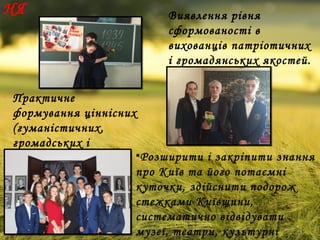 НЯ
• Практичне
формування ціннісних
(гуманістичних,
громадських і
духовних) орієнтирів.
Виявлення рівня
сформованості в
вихованців патріотичних
і громадянських якостей.
•Розширити і закріпити знання
про Київ та його потаємні
куточки, здійснити подорож
стежками Київщини,
систематично відвідувати
музеї, театри, культурні
 
