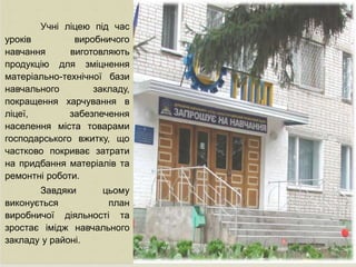 
Учні ліцею під час
уроків виробничого
навчання виготовляють
продукцію для зміцнення
матеріально-технічної бази
навчального закладу,
покращення харчування в
ліцеї, забезпечення
населення міста товарами
господарського вжитку, що
частково покриває затрати
на придбання матеріалів та
ремонтні роботи.
Завдяки цьому
виконується план
виробничої діяльності та
зростає імідж навчального
закладу у районі.
 