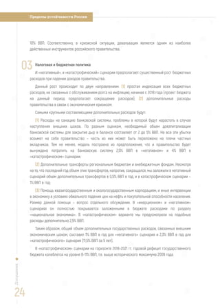 Пределы устойчивости РоссииДопущения
10% ВВП. Соответственно, в кризисной ситуации, девальвация является одним из наиболее
действенных инструментов российского правительства.
Налоговая и бюджетная политика
И «негативный», и «катастрофический» сценарии предполагают существенный рост бюджетных
расходов при падении доходов правительства.
Данный рост происходит по двум направлениям: (1) простая индексация всех бюджетных
расходов, не связанных с обслуживанием долга на инфляцию, начиная с 2018 года (проект бюджета
на данный период предполагает сокращение расходов); (2) дополнительные расходы
правительства в связи с экономическим кризисом.
Самыми крупными составляющими дополнительных расходов будут:
(1) Расходы на санацию банковской системы, проблемы в которой будут нарастать в случае
наступления внешних шоков. По разным оценкам, необходимый объем докапитализации
банковской системы для закрытия дыр в балансе составляет от 2 до 5% ВВП. Не все эти убытки
возьмет на себя правительство – часть из них может быть переложена на плечи частных
вкладчиков. Тем не менее, модель построена из предположения, что и правительство будет
вынуждено потратить на банковскую систему 2,5% ВВП в «негативном» и 4% ВВП в
«катастрофическом» сценарии.
(2) Дополнительные трансферты региональным бюджетам и внебюджетным фондам. Несмотря
на то, что последний год объем этих трансфертов, напротив, сокращался, мы заложили в негативный
сценарий объем дополнительных трансфертов в 0,5% ВВП в год, и в катастрофическом сценарии –
1% ВВП в год;
(3) Помощь квазигосударственным и окологосударственным корпорациям, и иные интервенции
в экономику в условиях обвального падения цен на нефть и покупательной способности населения.
Размер данной помощи – вопрос отдельного обсуждения. В «инерционном» и «негативном»
сценариях он полностью покрывается заложенными в бюджете расходами по разделу
«национальная экономика». В «катастрофическом» варианте мы предусмотрели на подобные
расходы дополнительно 2,5% ВВП.
Таким образом, общий объем дополнительных государственных расходов, связанных внешним
экономическим шоком, составил 1% ВВП в год для «негативного» сценария и 2,3% ВВП в год для
«катастрофического» сценария (11,5% ВВП за 5 лет).
В «катастрофическом» сценарии на горизонте 2018-2021 гг. годовой дефицит государственного
бюджета колеблется на уровне 8-11% ВВП, т.е. выше исторического максимума 2009 года.
03
24
 