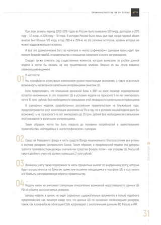 31
uifuture.org
При этом за весь период 2000-2016 годов из России было вывезено 560 млрд. долларов: в 2015
году – 57 млрд., в 2016 году – 19 млрд. В истории России было лишь два года, когда годовой объем
вывоза был больше 120 млрд. в год: 200-й и 2014-й, но это разовые всплески, уровень которых не
может поддерживаться постоянно.
И все это драматическое бегство капитала в «катастрофическом» сценарии происходит при
полном бездействии ЦБ и правительства в отношении валютного и иного регулирования.
Следует также отметить ряд существенных моментов, которые вынесены за скобки данной
модели и могли бы оказать на нее существенное влияние. Именно их мы сочли взаимно
уравновешивающимися.
В частности:
Мы пренебрегли возможным изменением уровня монетизации экономики, а также исключили
возможность несвязанной валютными интервенциями эмиссии ЦБ.
Если предположить, что отношение денежной базы к ВВП на всем периоде моделирования
остается неизменным, то это позволяет ЦБ в условиях модели на горизонте 5-ти лет эмитировать
почти 10 трлн. рублей, без необходимости связывания этой ликвидности валютными интервенциями.
В сценарных моделях, разработанных российским правительством на ближайшие годы,
предусматривается рост монетизации экономики на 11% в год, что в условиях нашей модели дало бы
возможность на горизонте 5-ти лет эмитировать до 20 трлн. рублей без необходимости связывания
этой ликвидности валютными интервенциями.
Таким образом, могло бы быть покрыто до половины потребностей в заимствованиях
правительства, наблюдаемых в «катастрофическом» сценарии.
Средства Резервного фонда и часть средств Фонда национального благосостояния уже учтены
в составе резервов Центрального Банка. Таким образом, в предложенной модели эти ресурсы
тратятся правительством дважды: сначала как средства фондов, потом – как резервы ЦБ. Масштаб
такого двойного учета не должен превышать 2 трлн рублей.
Двойному учету также подвержена та часть процентных выплат по внутреннему долгу, которые
будут осуществляться по бумагам, прямо или косвенно находящимся в портфеле ЦБ, и составлять
его прибыль, распределяемую обратно правительству.
Модель никак не учитывает спекуляции относительно возможной недостоверности данных ЦБ
РФ об объеме располагаемых резервов.
Авторы модели, в целом, не видят серьезных содержательных аргументов в пользу подобного
предположения, как минимум ввиду того, что данные ЦБ по основным составляющим резервов,
таким, как казначейские облигации США, коррелируют с аналогичными данными US Tresury и IMF.
01
02
03
04
 