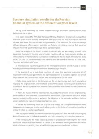 47
uifuture.org
The key factor determining the balance between the budget and finance systems of the Russian
Federation is the oil prices.
In its recent forecast for 2017–2020, the Russian Ministry of Economic Development envisaged two
scenarios for the Russian economy development. Both options take into account 42–45 USD per barrel
oil price level (lower than current ones) and preservation of the sanctions. The scenarios envisage
different economic reforms pace — optimistic one features more intense reforms. Both scenarios
stipulate minor GPD growth and a budget deficit approaching zero.
During the analysis of the Russia’s economy breakdown point, we were relying on much more
pessimistic forecasts for the international market conditions. All our three scenarios stipulate an
immediate drop in the international oil prices that would hold until the end of 2021 at the oil prices levels
of $40, $30, and $20, correspondingly. Such scenarios shall be hereinafter referred as “base case”,
“negative”, and “catastrophic” ones.
All three scenarios stipulate toughening of the international sanctions towards Russia, as well as
Russia’s government’s inability to implement the adopted budget cuts plan.
In the absence of any of such three conditions (oil prices drop, sanctions toughening, lack of
response from the Russian government), the regime’s capabilities to finance its expenses and critical
imports exceed the 5-year forecast horizon, even at the oil prices at $20 per barrel.
Initially, during preparation of this document, we did not plan to make such harsh assumptions
regarding the oil prices levels. The thresholds levels of the Russia’s financial system stability have
surprised us. We had to prepare more pessimistic basic scenarios several times in order to detect the
critical zone.
In theory, the Russian financial system’s crisis, induced by the sanctions and the oil prices drop,
would develop in three directions: (1) loss of control over inflation; (2) partial or full default on budget
payment obligations of the state, as well as on the obligations of the companies and banks that are
closely related to the state; (3) the balance of payment crisis.
In the real world economy, should the oil prices drop sharply, the crisis phenomena would most
likely develop in three areas simultaneously, allowing uniform distribution of costs without reaching a
critical threshold at a certain specific point.
Such assumption, however, do not match simulation purposes, as it does not allow formulating any
kinds of forecasts due to the lack of reasonable assumptions regarding various system parameters.
In this connection, for the model creation purposes, we proceeded on the theory that the Central
Bank of the Russian Federation would act as a lender of last resort both for the government and for the
whole private sector, providing them with all liquidity they require to handle their problems.
Scenery simulation results for theRussian
ﬁnancial system at the different oil price levels
ﬁnancial system at the different oil price levels
 