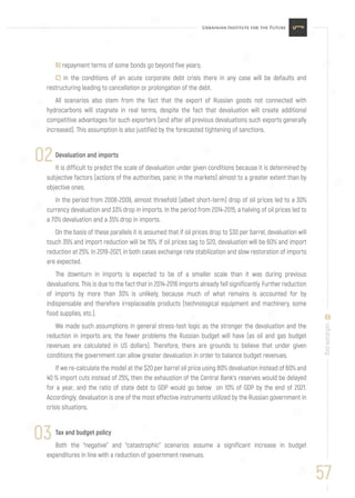 B) repayment terms of some bonds go beyond five years;
C) in the conditions of an acute corporate debt crisis there in any case will be defaults and
restructuring leading to cancellation or prolongation of the debt.
All scenarios also stem from the fact that the export of Russian goods not connected with
hydrocarbons will stagnate in real terms, despite the fact that devaluation will create additional
competitive advantages for such exporters (and after all previous devaluations such exports generally
increased). This assumption is also justified by the forecasted tightening of sanctions.
Devaluation and imports
It is difficult to predict the scale of devaluation under given conditions because it is determined by
subjective factors (actions of the authorities, panic in the markets) almost to a greater extent than by
objective ones.
In the period from 2008-2009, almost threefold (albeit short-term) drop of oil prices led to a 30%
currency devaluation and 33% drop in imports. In the period from 2014-2015, a halving of oil prices led to
a 70% devaluation and a 35% drop in imports.
On the basis of these parallels it is assumed that if oil prices drop to $30 per barrel, devaluation will
touch 35% and import reduction will be 15%. If oil prices sag to $20, devaluation will be 60% and import
reduction at 25%. In 2019-2021, in both cases exchange rate stabilization and slow restoration of imports
are expected.
The downturn in imports is expected to be of a smaller scale than it was during previous
devaluations. This is due to the fact that in 2014-2016 imports already fell significantly. Further reduction
of imports by more than 30% is unlikely, because much of what remains is accounted for by
indispensable and therefore irreplaceable products (technological equipment and machinery, some
food supplies, etc.).
We made such assumptions in general stress-test logic as the stronger the devaluation and the
reduction in imports are, the fewer problems the Russian budget will have (as oil and gas budget
revenues are calculated in US dollars). Therefore, there are grounds to believe that under given
conditions the government can allow greater devaluation in order to balance budget revenues.
If we re-calculate the model at the $20 per barrel oil price using 80% devaluation instead of 60% and
40 % import cuts instead of 25%, then the exhaustion of the Central Bank’s reserves would be delayed
for a year, and the ratio of state debt to GDP would go below on 10% of GDP by the end of 2021.
Accordingly, devaluation is one of the most effective instruments utilized by the Russian government in
crisis situations.
Tax and budget policy
Both the “negative” and “catastrophic” scenarios assume a significant increase in budget
expenditures in line with a reduction of government revenues.
02
57
uifuture.org
03
 