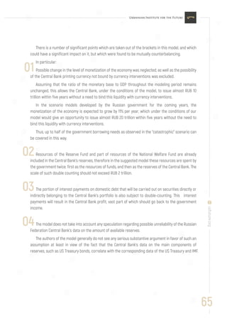 65
uifuture.org
There is a number of significant points which are taken out of the brackets in this model, and which
could have a significant impact on it, but which were found to be mutually counterbalancing.
In particular:
Possible change in the level of monetization of the economy was neglected, as well as the possibility
of the Central Bank printing currency not bound by currency interventions was excluded.
Assuming that the ratio of the monetary base to GDP throughout the modeling period remains
unchanged, this allows the Central Bank, under the conditions of the model, to issue almost RUB 10
trillion within five years without a need to bind this liquidity with currency interventions.
In the scenario models developed by the Russian government for the coming years, the
monetization of the economy is expected to grow by 11% per year, which under the conditions of our
model would give an opportunity to issue almost RUB 20 trillion within five years without the need to
bind this liquidity with currency interventions.
Thus, up to half of the government borrowing needs as observed in the “catastrophic” scenario can
be covered in this way.
Resources of the Reserve Fund and part of resources of the National Welfare Fund are already
included in the Central Bank’s reserves, therefore in the suggested model these resources are spent by
the government twice: first as the resources of funds, and then as the reserves of the Central Bank. The
scale of such double counting should not exceed RUB 2 trillion.
The portion of interest payments on domestic debt that will be carried out on securities directly or
indirectly belonging to the Central Bank’s portfolio is also subject to double-counting. This interest
payments will result in the Central Bank profit, vast part of which should go back to the government
income.
The model does not take into account any speculation regarding possible unreliability of the Russian
Federation Central Bank’s data on the amount of available reserves.
The authors of the model generally do not see any serious substantive argument in favor of such an
assumption at least in view of the fact that the Central Bank’s data on the main components of
reserves, such as US Treasury bonds, correlate with the corresponding data of the US Treasury and IMF.
01
02
03
04
 