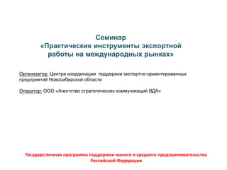 Семинар
«Практические инструменты экспортной
работы на международных рынках»
Организатор: Центра координации поддержки экспортно-ориентированных
предприятий Новосибирской области
Оператор: ООО «Агентство стратегических коммуникаций ВДА»
Государственная программа поддержки малого и среднего предпринимательства
Российской Федерации
 