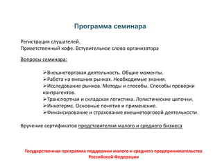 Программа семинара
Регистрация слушателей.
Приветственный кофе. Вступительное слово организатора
Вопросы семинара:
Внешнеторговая деятельность. Общие моменты.
Работа на внешних рынках. Необходимые знания.
Исследование рынков. Методы и способы. Способы проверки
контрагентов.
Транспортная и складская логистика. Логистические цепочки.
Инкотермс. Основные понятия и применение.
Финансирование и страхование внешнеторговой деятельности.
Вручение сертификатов представителям малого и среднего бизнеса
Государственная программа поддержки малого и среднего предпринимательства
Российской Федерации
 