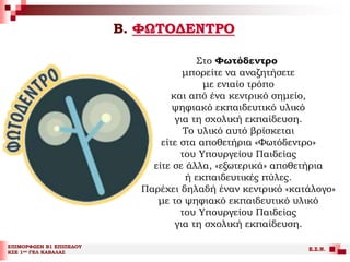 Β. ΦΩΤΟΔΕΝΤΡΟ
ΕΠΙΜΟΡΦΩΣΗ Β1 ΕΠΙΠΕΔΟΥ
ΚΣΕ 1ου ΓΕΛ ΚΑΒΑΛΑΣ
Ε.Σ.Ν.
Στο Φωτόδεντρο
μπορείτε να αναζητήσετε
με ενιαίο τρόπο
και από ένα κεντρικό σημείο,
ψηφιακό εκπαιδευτικό υλικό
για τη σχολική εκπαίδευση.
Το υλικό αυτό βρίσκεται
είτε στα αποθετήρια «Φωτόδεντρο»
του Υπουργείου Παιδείας
είτε σε άλλα, «εξωτερικά» αποθετήρια
ή εκπαιδευτικές πύλες.
Παρέχει δηλαδή έναν κεντρικό «κατάλογο»
με το ψηφιακό εκπαιδευτικό υλικό
του Υπουργείου Παιδείας
για τη σχολική εκπαίδευση.
 