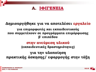 Α. ΙΦΙΓΕΝΕΙΑ
ΕΠΙΜΟΡΦΩΣΗ Β1 ΕΠΙΠΕΔΟΥ
ΚΣΕ 1ου ΓΕΛ ΚΑΒΑΛΑΣ
Ε.Σ.Ν.
Δημιουργήθηκε για να αποτελέσει εργαλείο
για επιμορφωτές και εκπαιδευτικούς
που συμμετέχουν σε προγράμματα επιμόρφωσης
β' επιπέδου
στην ανεύρεση υλικού
(εκπαιδευτικές δραστηριότητες)
για την υλοποίηση
πρακτικής άσκησης/ εφαρμογής στην τάξη
 