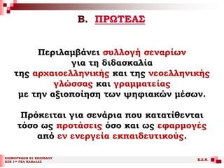 Β. ΠΡΩΤΕΑΣ
ΕΠΙΜΟΡΦΩΣΗ Β1 ΕΠΙΠΕΔΟΥ
ΚΣΕ 1ου ΓΕΛ ΚΑΒΑΛΑΣ
Ε.Σ.Ν.
Περιλαμβάνει συλλογή σεναρίων
για τη διδασκαλία
της αρχαιοελληνικής και της νεοελληνικής
γλώσσας και γραμματείας
με την αξιοποίηση των ψηφιακών μέσων.
Πρόκειται για σενάρια που κατατίθενται
τόσο ως προτάσεις όσο και ως εφαρμογές
από εν ενεργεία εκπαιδευτικούς.
 