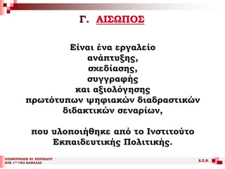 Γ. ΑΙΣΩΠΟΣ
ΕΠΙΜΟΡΦΩΣΗ Β1 ΕΠΙΠΕΔΟΥ
ΚΣΕ 1ου ΓΕΛ ΚΑΒΑΛΑΣ
Ε.Σ.Ν.
Είναι ένα εργαλείο
ανάπτυξης,
σχεδίασης,
συγγραφής
και αξιολόγησης
πρωτότυπων ψηφιακών διαδραστικών
διδακτικών σεναρίων,
που υλοποιήθηκε από το Ινστιτούτο
Εκπαιδευτικής Πολιτικής.
 