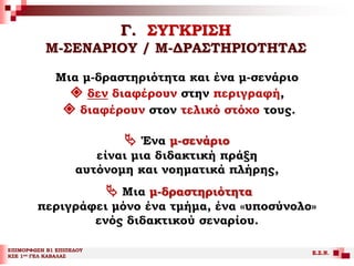 Γ. ΣΥΓΚΡΙΣΗ
Μ-ΣΕΝΑΡΙΟΥ / Μ-ΔΡΑΣΤΗΡΙΟΤΗΤΑΣ
ΕΠΙΜΟΡΦΩΣΗ Β1 ΕΠΙΠΕΔΟΥ
ΚΣΕ 1ου ΓΕΛ ΚΑΒΑΛΑΣ
Ε.Σ.Ν.
Μια μ-δραστηριότητα και ένα μ-σενάριο
 δεν διαφέρουν στην περιγραφή,
 διαφέρουν στον τελικό στόχο τους.
 Ένα μ-σενάριο
είναι μια διδακτική πράξη
αυτόνομη και νοηματικά πλήρης,
 Μια μ-δραστηριότητα
περιγράφει μόνο ένα τμήμα, ένα «υποσύνολο»
ενός διδακτικού σεναρίου.
 