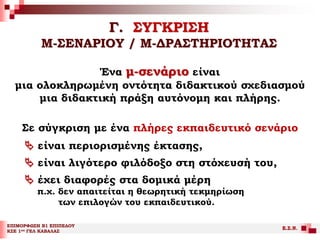 Γ. ΣΥΓΚΡΙΣΗ
Μ-ΣΕΝΑΡΙΟΥ / Μ-ΔΡΑΣΤΗΡΙΟΤΗΤΑΣ
ΕΠΙΜΟΡΦΩΣΗ Β1 ΕΠΙΠΕΔΟΥ
ΚΣΕ 1ου ΓΕΛ ΚΑΒΑΛΑΣ
Ε.Σ.Ν.
Ένα μ-σενάριο είναι
μια ολοκληρωμένη οντότητα διδακτικού σχεδιασμού
μια διδακτική πράξη αυτόνομη και πλήρης.
Σε σύγκριση με ένα πλήρες εκπαιδευτικό σενάριο
 είναι περιορισμένης έκτασης,
 είναι λιγότερο φιλόδοξο στη στόχευσή του,
 έχει διαφορές στα δομικά μέρη
π.χ. δεν απαιτείται η θεωρητική τεκμηρίωση
των επιλογών του εκπαιδευτικού.
 