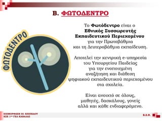 Β. ΦΩΤΟΔΕΝΤΡΟ
ΕΠΙΜΟΡΦΩΣΗ Β1 ΕΠΙΠΕΔΟΥ
ΚΣΕ 1ου ΓΕΛ ΚΑΒΑΛΑΣ
Ε.Σ.Ν.
Το Φωτόδεντρο είναι ο
Εθνικός Συσσωρευτής
Εκπαιδευτικού Περιεχομένου
για την Πρωτοβάθμια
και τη Δευτεροβάθμια εκπαίδευση.
Αποτελεί την κεντρική e-υπηρεσία
του Υπουργείου Παιδείας
για την ενοποιημένη
αναζήτηση και διάθεση
ψηφιακού εκπαιδευτικού περιεχομένου
στα σχολεία.
Είναι ανοιχτό σε όλους,
μαθητές, δασκάλους, γονείς
αλλά και κάθε ενδιαφερόμενο.
 