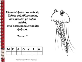 Σώμα διάφανο σαν το ζελέ,
άλλοτε ροζ, άλλοτε μπλε,
σαν μπαλόνι με πόδια
πολλά,
αν σ΄ακουμπήσουν τσούζει
φοβερά.
Τι είναι?
Μ Ε Δ Ο Υ Σ Α
http://nipiagogosmefantasia.blogspot.gr/
 
