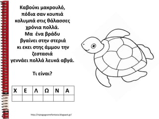 Καβούκι μακρουλό,
πόδια σαν κουπιά
κολυμπά στις θάλασσες
χρόνια πολλά.
Μα ένα βράδυ
βγαίνει στην στεριά
κι εκει στης άμμου την
ζεστασιά
γεννάει πολλά λευκά αβγά.
Τι είναι?
Χ Ε Λ Ω Ν Α
http://nipiagogosmefantasia.blogspot.gr/
 