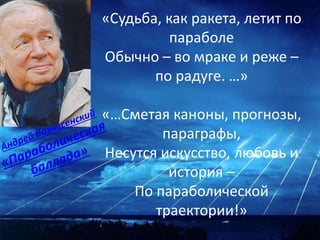 «Судьба, как ракета, летит по
параболе
Обычно – во мраке и реже –
по радуге. …»
«…Сметая каноны, прогнозы,
параграфы,
Несутся искусство, любовь и
история –
По параболической
траектории!»
 