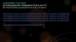 10
ИССЛЕДОВАНИЕ УЯЗВИМОСТЕЙ В АСУТП
80+ 0-days отправлены производителю на сегодня, 30 закрыты
https://www.siemens.com/cert/pool/cert/siemens_security_advisory_ssa-284342.pdf
http://www.siemens.com/cert/pool/cert/siemens_security_advisory_ssa-378531.pdf
http://www.siemens.com/cert/pool/cert/siemens_security_advisory_ssa-453276.pdf
http://www.siemens.com/cert/pool/cert/siemens_security_advisory_ssa-946325.pdf
….
https://ics-cert.us-cert.gov/advisories/ICSA-16-336-03
…
KASPERSKY ICS CERT
 