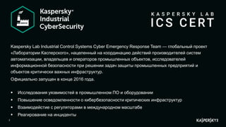 2
Kaspersky Lab Industrial Control Systems Cyber Emergency Response Team — глобальный проект
«Лаборатории Касперского», нацеленный на координацию действий производителей систем
автоматизации, владельцев и операторов промышленных объектов, исследователей
информационной безопасности при решении задач защиты промышленных предприятий и
объектов критически важных инфраструктур.
Официально запущен в конце 2016 года.
 Исследования уязвимостей в промышленном ПО и оборудовании
 Повышение осведомленности о кибербезопасности критических инфраструктур
 Взаимодейстие с регуляторами в международном масштабе
 Реагирование на инциденты
 