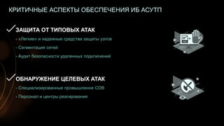 21
КРИТИЧНЫЕ АСПЕКТЫ ОБЕСПЕЧЕНИЯ ИБ АСУТП
ЗАЩИТА ОТ ТИПОВЫХ АТАК
- «Легкие» и надежные средства защиты узлов
- Сегментация сетей
- Аудит безопасности удаленных подключений
ОБНАРУЖЕНИЕ ЦЕЛЕВЫХ АТАК
- Специализированные промышленне СОВ
- Персонал и центры реагирования
 