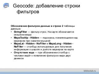 Geocode: добавление строки
фильтров
Обозначение фильтров данных в строке 2 таблицы
данных:
• StringFilter — фильтр строк. На карте обозначается
окошком ввода
• MapsTooltip - Hidden — подсказка, появляющаяся над
маркером при нажатии мышкой
• MapsLat - Hidden - NoFilter и MapsLong - Hidden -
NoFilter — столбцы используемые для получения
информации о широте и долготе маркеров на карте
• Отсутствие кода — при обозначении столбца с
числами ведёт к появлению фильтра в виде двух
движков
 