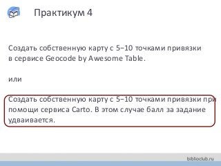Практикум 4
Создать собственную карту с 5−10 точками привязки
в сервисе Geocode by Awesome Table.
или
Создать собственную карту с 5−10 точками привязки при
помощи сервиса Carto. В этом случае балл за задание
удваивается.
 