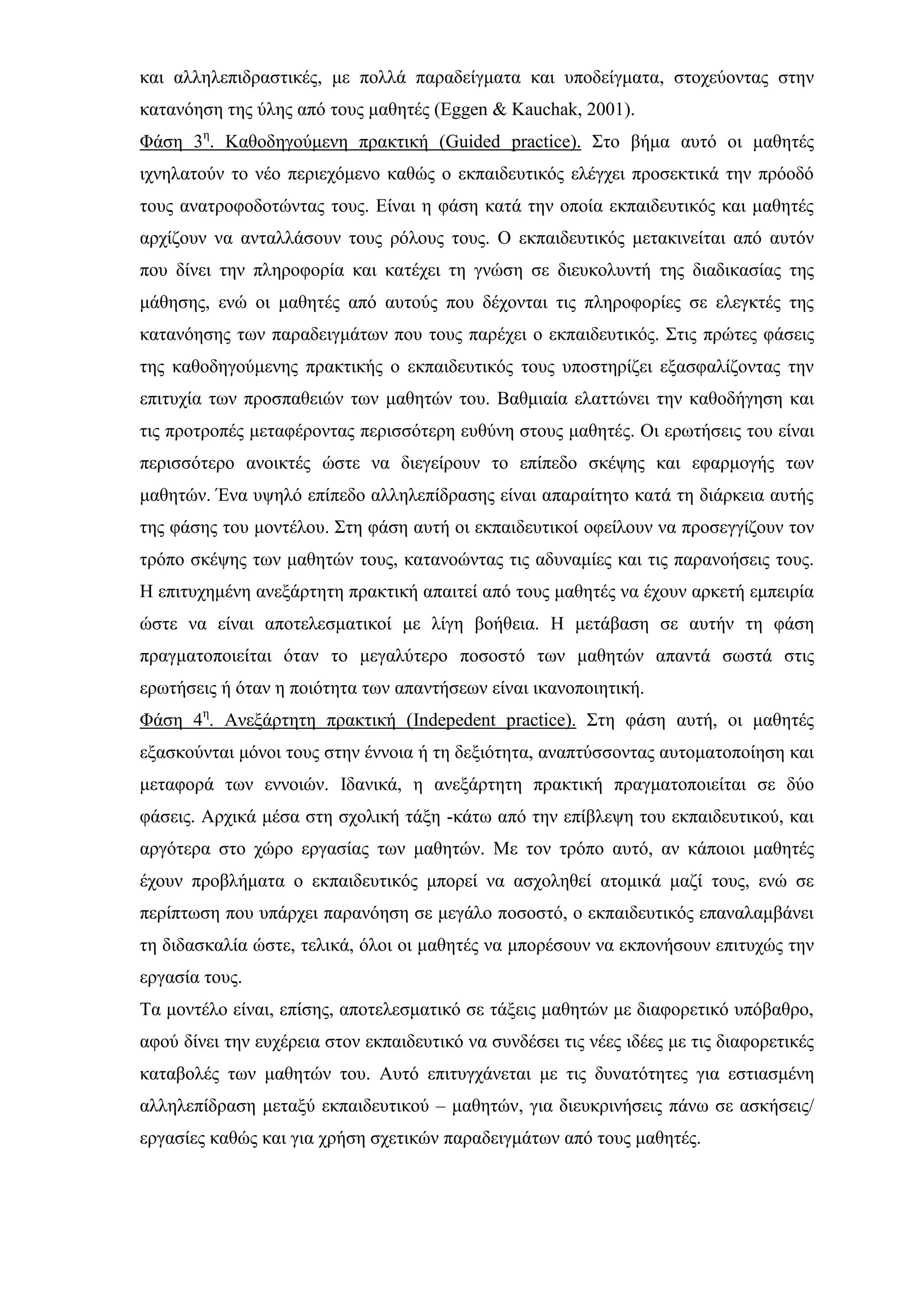 και αλληλεπιδραστικές, με πολλά παραδείγματα και υποδείγματα, στοχεύοντας στην
κατανόηση της ύλης από τους μαθητές (Eggen & Kauchak, 2001).
Φάση 3η
. Καθοδηγούμενη πρακτική (Guided practice). Στο βήμα αυτό οι μαθητές
ιχνηλατούν το νέο περιεχόμενο καθώς ο εκπαιδευτικός ελέγχει προσεκτικά την πρόοδό
τους ανατροφοδοτώντας τους. Είναι η φάση κατά την οποία εκπαιδευτικός και μαθητές
αρχίζουν να ανταλλάσουν τους ρόλους τους. Ο εκπαιδευτικός μετακινείται από αυτόν
που δίνει την πληροφορία και κατέχει τη γνώση σε διευκολυντή της διαδικασίας της
μάθησης, ενώ οι μαθητές από αυτούς που δέχονται τις πληροφορίες σε ελεγκτές της
κατανόησης των παραδειγμάτων που τους παρέχει ο εκπαιδευτικός. Στις πρώτες φάσεις
της καθοδηγούμενης πρακτικής ο εκπαιδευτικός τους υποστηρίζει εξασφαλίζοντας την
επιτυχία των προσπαθειών των μαθητών του. Βαθμιαία ελαττώνει την καθοδήγηση και
τις προτροπές μεταφέροντας περισσότερη ευθύνη στους μαθητές. Οι ερωτήσεις του είναι
περισσότερο ανοικτές ώστε να διεγείρουν το επίπεδο σκέψης και εφαρμογής των
μαθητών. Ένα υψηλό επίπεδο αλληλεπίδρασης είναι απαραίτητο κατά τη διάρκεια αυτής
της φάσης του μοντέλου. Στη φάση αυτή οι εκπαιδευτικοί οφείλουν να προσεγγίζουν τον
τρόπο σκέψης των μαθητών τους, κατανοώντας τις αδυναμίες και τις παρανοήσεις τους.
Η επιτυχημένη ανεξάρτητη πρακτική απαιτεί από τους μαθητές να έχουν αρκετή εμπειρία
ώστε να είναι αποτελεσματικοί με λίγη βοήθεια. Η μετάβαση σε αυτήν τη φάση
πραγματοποιείται όταν το μεγαλύτερο ποσοστό των μαθητών απαντά σωστά στις
ερωτήσεις ή όταν η ποιότητα των απαντήσεων είναι ικανοποιητική.
Φάση 4η
. Ανεξάρτητη πρακτική (Indepedent practice). Στη φάση αυτή, οι μαθητές
εξασκούνται μόνοι τους στην έννοια ή τη δεξιότητα, αναπτύσσοντας αυτοματοποίηση και
μεταφορά των εννοιών. Ιδανικά, η ανεξάρτητη πρακτική πραγματοποιείται σε δύο
φάσεις. Αρχικά μέσα στη σχολική τάξη -κάτω από την επίβλεψη του εκπαιδευτικού, και
αργότερα στο χώρο εργασίας των μαθητών. Με τον τρόπο αυτό, αν κάποιοι μαθητές
έχουν προβλήματα ο εκπαιδευτικός μπορεί να ασχοληθεί ατομικά μαζί τους, ενώ σε
περίπτωση που υπάρχει παρανόηση σε μεγάλο ποσοστό, ο εκπαιδευτικός επαναλαμβάνει
τη διδασκαλία ώστε, τελικά, όλοι οι μαθητές να μπορέσουν να εκπονήσουν επιτυχώς την
εργασία τους.
Τα μοντέλο είναι, επίσης, αποτελεσματικό σε τάξεις μαθητών με διαφορετικό υπόβαθρο,
αφού δίνει την ευχέρεια στον εκπαιδευτικό να συνδέσει τις νέες ιδέες με τις διαφορετικές
καταβολές των μαθητών του. Αυτό επιτυγχάνεται με τις δυνατότητες για εστιασμένη
αλληλεπίδραση μεταξύ εκπαιδευτικού – μαθητών, για διευκρινήσεις πάνω σε ασκήσεις/
εργασίες καθώς και για χρήση σχετικών παραδειγμάτων από τους μαθητές.
 