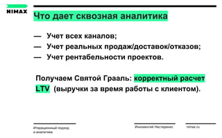 Что дает сквозная аналитика
Итерационный подход
и аналитика
Иннокентий Нестеренко nimax.ru
— Учет всех каналов;
— Учет реальных продаж/доставок/отказов;
— Учет рентабельности проектов.
Получаем Святой Грааль: корректный расчет
LTV (выручки за время работы с клиентом).
 