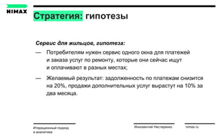 Стратегия: гипотезы
Итерационный подход
и аналитика
Иннокентий Нестеренко nimax.ru
Сервис для жильцов, гипотеза:
— Потребителям нужен сервис одного окна для платежей
и заказа услуг по ремонту, которые они сейчас ищут
и оплачивают в разных местах;
— Желаемый результат: задолженность по платежам снизится
на 20%, продажи дополнительных услуг вырастут на 10% за
два месяца.
 