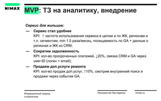 MVP: ТЗ на аналитику, внедрение
Итерационный подход
и аналитика
Иннокентий Нестеренко nimax.ru
Сервис для жильцов:
— Cервис стал удобнее
KPI: ↑ частота использования сервиса в целом и по ЖК, регионам и
т.п. cегментам, min 1.5 раза/месяц, посещаемость по GA + данные о
регионах и ЖК из CRM;
— Сократим задолженность
KPI: кол-во просроченных платежей, ↓20%, связка CRM и GA через
user-ID (логин = email);
— Продаем доп.услуги ремонта
KPI: кол-во продаж доп.услуг, ↑10%, смотрим внутренний поиск и
продажи через события GA.
 