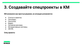 3. Создавайте спецпроекты в КМ
КМ начинался как простые решения, но ситуация усложняется:
● Статьи и заметки;
● Лонгриды;
● Рассылки;
● Видео;
● Нативная реклама;
● Интерактивные системы;
● AR/VR;
Спец.проекты
 